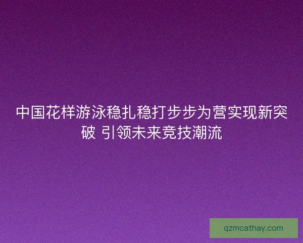 中国花样游泳稳扎稳打步步为营实现新突破 引领未来竞技潮流