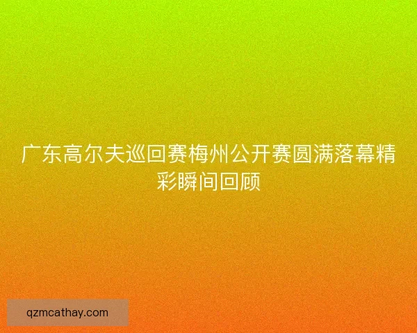 广东高尔夫巡回赛梅州公开赛圆满落幕精彩瞬间回顾